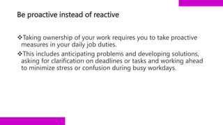 Be proactive instead of reactive
Taking ownership of your work requires you to take proactive
measures in your daily job duties.
This includes anticipating problems and developing solutions,
asking for clarification on deadlines or tasks and working ahead
to minimize stress or confusion during busy workdays.
 