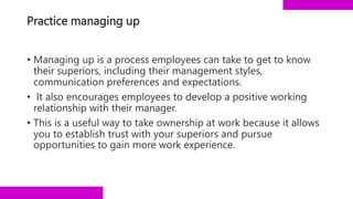 Practice managing up
• Managing up is a process employees can take to get to know
their superiors, including their management styles,
communication preferences and expectations.
• It also encourages employees to develop a positive working
relationship with their manager.
• This is a useful way to take ownership at work because it allows
you to establish trust with your superiors and pursue
opportunities to gain more work experience.
 