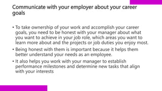 Communicate with your employer about your career
goals
• To take ownership of your work and accomplish your career
goals, you need to be honest with your manager about what
you want to achieve in your job role, which areas you want to
learn more about and the projects or job duties you enjoy most.
• Being honest with them is important because it helps them
better understand your needs as an employee.
• It also helps you work with your manager to establish
performance milestones and determine new tasks that align
with your interests
 