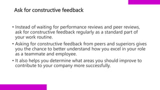 Ask for constructive feedback
• Instead of waiting for performance reviews and peer reviews,
ask for constructive feedback regularly as a standard part of
your work routine.
• Asking for constructive feedback from peers and superiors gives
you the chance to better understand how you excel in your role
as a teammate and employee.
• It also helps you determine what areas you should improve to
contribute to your company more successfully.
 