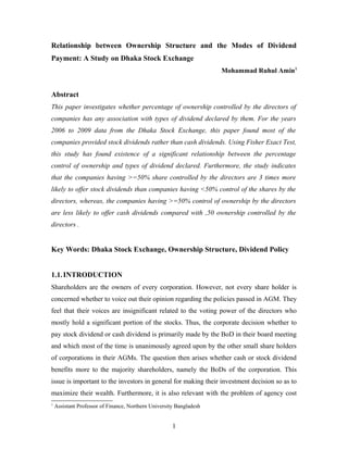 Relationship between Ownership Structure and the Modes of Dividend
Payment: A Study on Dhaka Stock Exchange
Mohammad Ruhul Amin1
Abstract
This paper investigates whether percentage of ownership controlled by the directors of
companies has any association with types of dividend declared by them. For the years
2006 to 2009 data from the Dhaka Stock Exchange, this paper found most of the
companies provided stock dividends rather than cash dividends. Using Fisher Exact Test,
this study has found existence of a significant relationship between the percentage
control of ownership and types of dividend declared. Furthermore, the study indicates
that the companies having >=50% share controlled by the directors are 3 times more
likely to offer stock dividends than companies having <50% control of the shares by the
directors, whereas, the companies having >=50% control of ownership by the directors
are less likely to offer cash dividends compared with ,50 ownership controlled by the
directors .
Key Words: Dhaka Stock Exchange, Ownership Structure, Dividend Policy
1.1.INTRODUCTION
Shareholders are the owners of every corporation. However, not every share holder is
concerned whether to voice out their opinion regarding the policies passed in AGM. They
feel that their voices are insignificant related to the voting power of the directors who
mostly hold a significant portion of the stocks. Thus, the corporate decision whether to
pay stock dividend or cash dividend is primarily made by the BoD in their board meeting
and which most of the time is unanimously agreed upon by the other small share holders
of corporations in their AGMs. The question then arises whether cash or stock dividend
benefits more to the majority shareholders, namely the BoDs of the corporation. This
issue is important to the investors in general for making their investment decision so as to
maximize their wealth. Furthermore, it is also relevant with the problem of agency cost
1
Assistant Professor of Finance, Northern University Bangladesh
1
 
