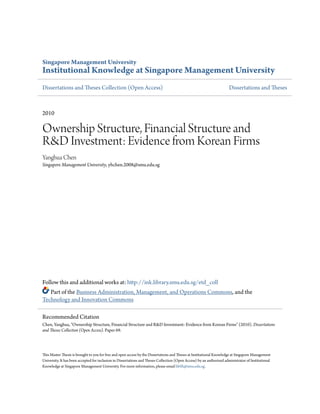 Singapore Management University
Institutional Knowledge at Singapore Management University
Dissertations and Theses Collection (Open Access)                                                                       Dissertations and Theses



2010

Ownership Structure, Financial Structure and
R&D Investment: Evidence from Korean Firms
Yanghua Chen
Singapore Management University, yhchen.2008@smu.edu.sg




Follow this and additional works at: http://ink.library.smu.edu.sg/etd_coll
   Part of the Business Administration, Management, and Operations Commons, and the
Technology and Innovation Commons

Recommended Citation
Chen, Yanghua, "Ownership Structure, Financial Structure and R&D Investment: Evidence from Korean Firms" (2010). Dissertations
and Theses Collection (Open Access). Paper 69.




This Master Thesis is brought to you for free and open access by the Dissertations and Theses at Institutional Knowledge at Singapore Management
University. It has been accepted for inclusion in Dissertations and Theses Collection (Open Access) by an authorized administrator of Institutional
Knowledge at Singapore Management University. For more information, please email libIR@smu.edu.sg.
 
