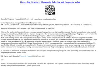 Ownership Structure, Managerial Behavior and Corporate Value
Journal of Corporate Finance 11 (2005) 645 – 660 www.elsevier.com/locate/econbase
Ownership structure, managerial behavior and corporate value
J.R. Daviesa, David Hillierb,T, Patrick McColganc a University of Strathclyde, UK b University of Leeds, UK c University of Aberdeen, UK
Received 21 November 2002; accepted 6 July 2004 Available online 20 April 2005
Abstract The nonlinear relationship between corporate value and managerial ownership is well documented. This has been attributed to the onset of
managerial entrenchment, which results in a decrease of corporate value for increasing levels of managerial holdings. We propose a new structure for
this relationship that accounts for the effect of conflicting managerial ... Show more content on Helpwriting.net ...
With equity holdings around 50%, managers will have implicit control of their company, but still do not have objectives completely aligned to
external shareholders. Only at very high levels of managerial holdings are incentives akin to other shareholders. When this model is applied to a large
sample of firms incorporated in the UK, managerial ownership is seen to have a significant impact on corporate value. This relationship is
endogenous, and consistent with Cho (1998) and Himmelberg et al. (1999), corporate value has a corresponding effect on managerial holdings. We
also find that although ownership levels are affected by firm level investment, there is no evidence of the reverse occurring. In the next section we
outline our model of the managerial ownership–corporate value relationship. We present empirical results in Section 3 and conclude in Section 4.
2. The model In this section, we propose an alternative structure to the managerial holdings–corporate value relationship and argue that the cubic, or
simpler representations, used in earlier
J.R. Davies et al. / Journal of Corporate Finance 11 (2005) 645–660
647
studies1 are unnecessarily restrictive and misspecified. The model that is presented here captures further nonlinearities in this relationship at high
levels of managerial holdings and has a quintic specification.
 