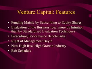 Venture Capital: Features Funding Mainly by Subscribing to Equity Shares Evaluation of the Business Idea, more by Intuition than by Standardised Evaluation Techniques Prescribing Performance Benchmarks Right of Management Buyin New High Risk High Growth Industry Exit Schedule  