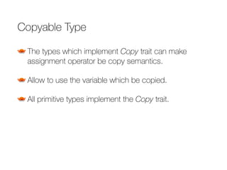 Copyable Type
The types which implement Copy trait can make
assignment operator be copy semantics.
Allow to use the variable which be copied.
All primitive types implement the Copy trait.
 