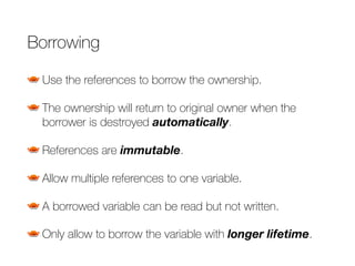Borrowing
Use the references to borrow the ownership.
The ownership will return to original owner when the
borrower is destroyed automatically.
References are immutable.
Allow multiple references to one variable.
A borrowed variable can be read but not written.
Only allow to borrow the variable with longer lifetime.
 