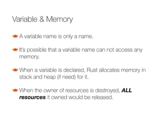 Variable & Memory
A variable name is only a name.
It’s possible that a variable name can not access any
memory.
When a variable is declared, Rust allocates memory in
stack and heap (if need) for it.
When the owner of resources is destroyed, ALL
resources it owned would be released.
 