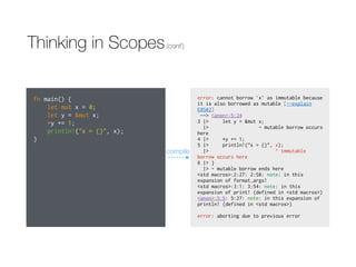 Thinking in Scopes(cont’)
fn main() {
let mut x = 0;
let y = &mut x;
*y += 1;
println!("x = {}", x);
}
error: cannot borrow `x` as immutable because
it is also borrowed as mutable [--explain
E0502]
--> <anon>:5:24
3 |> let y = &mut x;
|> - mutable borrow occurs
here
4 |> *y += 1;
5 |> println!("x = {}", x);
|> ^ immutable
borrow occurs here
6 |> }
|> - mutable borrow ends here
<std macros>:2:27: 2:58: note: in this
expansion of format_args!
<std macros>:3:1: 3:54: note: in this
expansion of print! (defined in <std macros>)
<anon>:5:5: 5:27: note: in this expansion of
println! (defined in <std macros>)
error: aborting due to previous error
compile
 