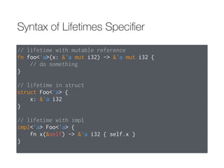 Syntax of Lifetimes Speciﬁer
// lifetime with mutable reference
fn foo<'a>(x: &'a mut i32) -> &'a mut i32 {
// do something
}
// lifetime in struct
struct Foo<'a> {
x: &'a i32
}
// lifetime with impl
impl<'a> Foo<'a> {
fn x(&self) -> &'a i32 { self.x }
}
 