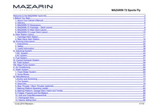 MAZARIN 72 Sports Fly

Welcome to the MAZARIN Yacht AG..........................................................................................................................................................................3
I. Before You Start.......................................................................................................................................................................................................5
    1. About Your Owner’s Manual................................................................................................................................................................................5
    2. Delivery................................................................................................................................................................................................................6
    3. MAZARIN 72 Dimensions....................................................................................................................................................................................7
    4. MAZARIN 72 Flybridge – Deck Layout................................................................................................................................................................8
    5. MAZARIN 72 Main Deck Layout..........................................................................................................................................................................9
    6. MAZARIN 72 Lower Deck Layout......................................................................................................................................................................10
II. Helm Station Layout..............................................................................................................................................................................................11
    1. Flybridge Helm Station.......................................................................................................................................................................................11
    2. Main Deck Helm Station....................................................................................................................................................................................16
III. Running Instructions ............................................................................................................................................................................................23
    1. Instructions........................................................................................................................................................................................................24
    2. Safety................................................................................................................................................................................................................36
    3. Useful Information..............................................................................................................................................................................................38
IV. Electrical System.................................................................................................................................................................................................40
    1.DC System.........................................................................................................................................................................................................43
    2.AC System..........................................................................................................................................................................................................45
V. Fuel System..........................................................................................................................................................................................................51
VI. Central Hydraulic System.....................................................................................................................................................................................54
VII. Toilet System......................................................................................................................................................................................................59
VIII. Bilge Pump System............................................................................................................................................................................................62
X. Air Conditioning.....................................................................................................................................................................................................64
X. Water System.......................................................................................................................................................................................................69
    1. Fresh Water System..........................................................................................................................................................................................69
    2. Sump Boxes......................................................................................................................................................................................................72
XI. Miscellaneous......................................................................................................................................................................................................73
    1.Anchor and Anchoring........................................................................................................................................................................................73
    3. Fire System........................................................................................................................................................................................................77
    4. Seacocks...........................................................................................................................................................................................................79
    5. Bow Thruster / Stern Thruster (optional)............................................................................................................................................................81
    7. Bathing Platform Boarding Ladder.....................................................................................................................................................................83
    8. Bathing Platform, Garage Stern Hatch and Tender............................................................................................................................................84
    9. Fridges, Freezers and Ice Makers.....................................................................................................................................................................86
    10. Hob and Oven/Microwave/Grill........................................................................................................................................................................87
    11. Pantograph Door.............................................................................................................................................................................................87
    12. Electric sliding door..........................................................................................................................................................................................88
  12.02.2010 Revision: -                                                                                                                                                                                             1/114
 