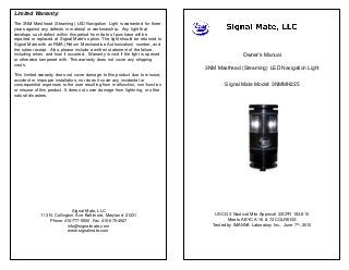 Limited Warranty:
The 3NM Masthead (Steaming) LED Navigation Light is warranted for three
years against any defects in material or workmanship. Any light that
develops such defect within this period from date of purchase will be
repaired or replaced at Signal Mate’s option. The light should be returned to
Signal Mate with an RMA (Return Merchandise Authorization) number, and
the sales receipt. Also, please include a written statement of the failure,
including when, and how it occurred. Warranty is void if the light is opened
or otherwise tampered with. This warranty does not cover any shipping
costs.
This limited warranty does not cover damage to this product due to misuse,
accident or improper installation, nor does it cover any incidental or
consequential expenses to the user resulting from malfunction, non-function
or misuse of this product. It does not cover damage from lightning, or other
natural disasters.
Signal Mate, LLC
113 N. Collington Ave Baltimore, Maryland 21231
Phone 410-777-5550 Fax 410-675-4927
info@signalmate.com
www.signalmate.com
Owner’s Manual
3NM Masthead (Steaming) LED Navigation Light
Signal Mate Model: 3NMMH225
USCG 3 Nautical Mile Approval 33CFR 183.810
Meets ABYC A-16 & 72 COLREGS
Tested by IMANNA Laboratory Inc., June 7th, 2010
 