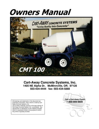 Owners Manual




           CMT 100
                    Cart-Away Concrete Systems, Inc.
                   1405 NE Alpha Dr. McMinnville, OR. 97128
                        503-434-4444 fax: 503-434-5888


                                                           Call a Cart-Away Expert.
All drawings and statements in this document are
proprietary information, title to which is held by Cart-    1-800-909-9809
Away Concrete Systems, Inc.
Use of these materials contrary to the best interest of
Cart-Away Concrete System, Inc. is prohibited. Any
reproduction or distribution of this material included
herein is expressly limited to the purpose for which
they where originally provided.
 
