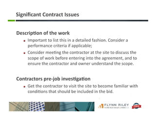 Signiﬁcant	
  Contract	
  Issues	
  
Descrip-on	
  of	
  the	
  work	
  	
  
!   Important	
  to	
  list	
  this	
  in	
  a	
  detailed	
  fashion.	
  Consider	
  a	
  
performance	
  criteria	
  if	
  applicable;	
  
!   Consider	
  mee:ng	
  the	
  contractor	
  at	
  the	
  site	
  to	
  discuss	
  the	
  
scope	
  of	
  work	
  before	
  entering	
  into	
  the	
  agreement,	
  and	
  to	
  
ensure	
  the	
  contractor	
  and	
  owner	
  understand	
  the	
  scope.	
  
Contractors	
  pre-­‐job	
  inves-ga-on	
  	
  
!   Get	
  the	
  contractor	
  to	
  visit	
  the	
  site	
  to	
  become	
  familiar	
  with	
  
condi:ons	
  that	
  should	
  be	
  included	
  in	
  the	
  bid.	
  	
  
 