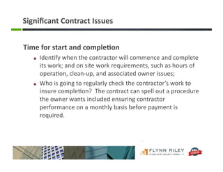 Signiﬁcant	
  Contract	
  Issues	
  
Time	
  for	
  start	
  and	
  comple-on	
  	
  
!   Iden:fy	
  when	
  the	
  contractor	
  will	
  commence	
  and	
  complete	
  
its	
  work;	
  and	
  on	
  site	
  work	
  requirements,	
  such	
  as	
  hours	
  of	
  
opera:on,	
  clean-­‐up,	
  and	
  associated	
  owner	
  issues;	
  
!   Who	
  is	
  going	
  to	
  regularly	
  check	
  the	
  contractor’s	
  work	
  to	
  
insure	
  comple:on?	
  	
  The	
  contract	
  can	
  spell	
  out	
  a	
  procedure	
  
the	
  owner	
  wants	
  included	
  ensuring	
  contractor	
  
performance	
  on	
  a	
  monthly	
  basis	
  before	
  payment	
  is	
  
required.	
  
 