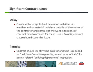 Signiﬁcant	
  Contract	
  Issues	
  
Delay	
  	
  
!   Owner	
  will	
  aFempt	
  to	
  limit	
  delays	
  for	
  such	
  items	
  as	
  
weather	
  and	
  or	
  material	
  problems	
  outside	
  of	
  the	
  control	
  of	
  
the	
  contractor	
  and	
  contractor	
  will	
  want	
  extensions	
  of	
  
contract	
  :me	
  to	
  account	
  for	
  these	
  issues.	
  Point	
  is;	
  contract	
  
clause	
  should	
  cover	
  this	
  issue.	
  
Permits	
  
!   Contract	
  should	
  iden:fy	
  who	
  pays	
  for	
  and	
  who	
  is	
  required	
  
to	
  “pull	
  them”	
  or	
  obtain	
  permits;	
  as	
  well	
  as	
  who	
  “calls”	
  for	
  
permit	
  related	
  “building	
  department”	
  inspec:ons.	
  
 