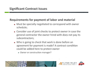Signiﬁcant	
  Contract	
  Issues	
  
Requirements	
  for	
  payment	
  of	
  labor	
  and	
  material	
  
!   Must	
  be	
  specially	
  nego:ated	
  to	
  correspond	
  with	
  owner	
  
schedule;	
  	
  
!   Consider	
  use	
  of	
  joint	
  checks	
  to	
  protect	
  owner	
  in	
  case	
  the	
  
general	
  contractor	
  the	
  owner	
  hired	
  with	
  does	
  not	
  pay	
  its	
  
subcontractors;	
  
!   Who	
  is	
  going	
  to	
  check	
  that	
  work	
  is	
  done	
  before	
  an	
  
agreement	
  for	
  payment	
  is	
  made?	
  A	
  contract	
  condi:on	
  
could	
  be	
  added	
  here	
  to	
  protect	
  owner	
  
!   Owner	
  or	
  construc:on	
  manager?	
  
 