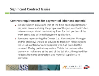 Signiﬁcant	
  Contract	
  Issues	
  
Contract	
  requirements	
  for	
  payment	
  of	
  labor	
  and	
  material	
  
!   Include	
  wriFen	
  provisions	
  that	
  at	
  the	
  :me	
  each	
  applica:on	
  for	
  
payment	
  is	
  made	
  during	
  the	
  progress	
  of	
  the	
  job,	
  mechanic’s	
  lien	
  
releases	
  are	
  provided	
  on	
  statutory	
  form	
  for	
  that	
  por:on	
  of	
  the	
  
work	
  associated	
  with	
  each	
  payment	
  applica:on.	
  
!   Someone	
  represen:ng	
  the	
  Owner	
  (i.e.,	
  Construc:on	
  Manager	
  
and/or	
  aForney)	
  should	
  be	
  advised	
  to	
  track	
  lien	
  releases	
  from	
  
those	
  sub-­‐contractors	
  and	
  suppliers	
  who	
  had	
  provided	
  the	
  
required	
  20-­‐day	
  preliminary	
  no:ce.	
  This	
  is	
  the	
  only	
  way	
  the	
  
owner	
  can	
  make	
  sure	
  at	
  the	
  end	
  of	
  the	
  job	
  that	
  all	
  required	
  lien	
  
releases	
  from	
  sub-­‐contractors	
  and	
  material	
  suppliers	
  are	
  
provided.	
  
 