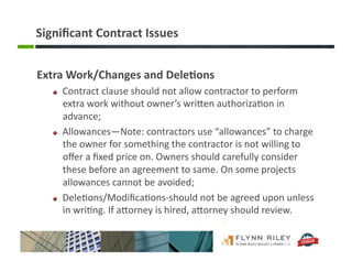 Signiﬁcant	
  Contract	
  Issues	
  
Extra	
  Work/Changes	
  and	
  Dele-ons	
  	
  
!   Contract	
  clause	
  should	
  not	
  allow	
  contractor	
  to	
  perform	
  
extra	
  work	
  without	
  owner’s	
  wriFen	
  authoriza:on	
  in	
  
advance;	
  
!   Allowances—Note:	
  contractors	
  use	
  “allowances”	
  to	
  charge	
  
the	
  owner	
  for	
  something	
  the	
  contractor	
  is	
  not	
  willing	
  to	
  
oﬀer	
  a	
  ﬁxed	
  price	
  on.	
  Owners	
  should	
  carefully	
  consider	
  
these	
  before	
  an	
  agreement	
  to	
  same.	
  On	
  some	
  projects	
  
allowances	
  cannot	
  be	
  avoided;	
  
!   Dele:ons/Modiﬁca:ons-­‐should	
  not	
  be	
  agreed	
  upon	
  unless	
  
in	
  wri:ng.	
  If	
  aForney	
  is	
  hired,	
  aForney	
  should	
  review.	
  
 