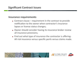 Signiﬁcant	
  Contract	
  Issues	
  
Insurance	
  requirements	
  
!   Contract	
  clause	
  –	
  requirement	
  in	
  the	
  contract	
  to	
  provide	
  
no:ﬁca:on	
  to	
  the	
  owner	
  when	
  contractor’s	
  insurance	
  
lapses	
  or	
  license	
  status	
  changes;	
  
!   Owner	
  should	
  consider	
  having	
  its	
  insurance	
  broker	
  review	
  
all	
  insurance	
  provisions;	
  
!   Find	
  out	
  what	
  type	
  of	
  insurance	
  the	
  contractor	
  is	
  oﬀering-­‐
All	
  risk	
  insurance	
  versus	
  speciﬁc	
  perils	
  versus	
  claims	
  made.	
  
 
