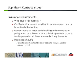 Signiﬁcant	
  Contract	
  Issues	
  
Insurance	
  requirements	
  
!   Who	
  pays	
  for	
  deduc:bles?	
  	
  
!   Cer:ﬁcate	
  of	
  insurance	
  provided	
  to	
  owner	
  appears	
  now	
  to	
  
be	
  a	
  standard	
  provision;	
  
!   Owner	
  should	
  be	
  made	
  addi:onal	
  insured	
  on	
  contractor	
  
policy	
  –	
  and	
  on	
  subcontractor’s	
  policy-­‐it	
  appears	
  in	
  today’s	
  
marketplace	
  that	
  all	
  these	
  are	
  standard	
  requirements;	
  
!   Insurance	
  amount;	
  
!   Issue	
  to	
  consider:	
  should	
  it	
  cover	
  poten:al	
  risks,	
  or	
  just	
  the	
  
contract	
  price?	
  
 