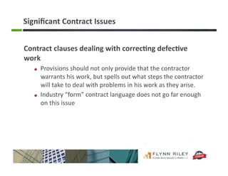 Signiﬁcant	
  Contract	
  Issues	
  
Contract	
  clauses	
  dealing	
  with	
  correc-ng	
  defec-ve	
  
work	
  
!   Provisions	
  should	
  not	
  only	
  provide	
  that	
  the	
  contractor	
  
warrants	
  his	
  work,	
  but	
  spells	
  out	
  what	
  steps	
  the	
  contractor	
  
will	
  take	
  to	
  deal	
  with	
  problems	
  in	
  his	
  work	
  as	
  they	
  arise.	
  
!   Industry	
  “form”	
  contract	
  language	
  does	
  not	
  go	
  far	
  enough	
  
on	
  this	
  issue	
  
 