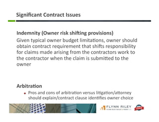 Signiﬁcant	
  Contract	
  Issues	
  
Indemnity	
  (Owner	
  risk	
  shiXing	
  provisions)	
  
Given	
  typical	
  owner	
  budget	
  limita:ons,	
  owner	
  should	
  
obtain	
  contract	
  requirement	
  that	
  shiIs	
  responsibility	
  
for	
  claims	
  made	
  arising	
  from	
  the	
  contractors	
  work	
  to	
  
the	
  contractor	
  when	
  the	
  claim	
  is	
  submiFed	
  to	
  the	
  
owner	
  
Arbitra-on	
  
!   Pros	
  and	
  cons	
  of	
  arbitra:on	
  versus	
  li:ga:on/aForney	
  
should	
  explain/contract	
  clause	
  iden:ﬁes	
  owner	
  choice	
  
 