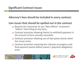 Signiﬁcant	
  Contract	
  Issues	
  
ABorney’s	
  fees	
  should	
  be	
  included	
  in	
  every	
  contract.	
  
Lien	
  Issues	
  that	
  should	
  be	
  spelled	
  out	
  in	
  the	
  contract	
  
!   Require	
  the	
  contractor	
  to	
  use	
  “best	
  eﬀorts”	
  to	
  prevent	
  
“others”	
  from	
  ﬁling	
  of	
  any	
  liens;	
  
!   Contract	
  provision	
  allowing	
  Owner	
  to	
  withhold	
  payment	
  in	
  
the	
  amount	
  of	
  liens	
  actually	
  recorded;	
  
!   Contract	
  provision	
  allowing	
  use	
  of	
  two-­‐party	
  checks	
  when	
  
lien	
  issues	
  arise;	
  
!   Contract	
  provision	
  requiring	
  lien	
  releases	
  at	
  progress	
  and	
  
ﬁnal	
  payment	
  points	
  before	
  owner’s	
  payment	
  obliga:ons	
  
arise.	
  
 