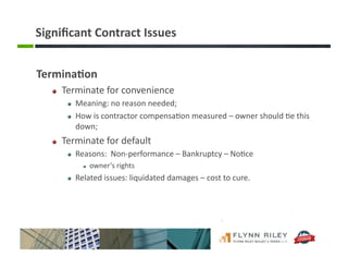 Signiﬁcant	
  Contract	
  Issues	
  
Termina-on	
  
!   Terminate	
  for	
  convenience	
  
!   Meaning:	
  no	
  reason	
  needed;	
  
!   How	
  is	
  contractor	
  compensa:on	
  measured	
  –	
  owner	
  should	
  :e	
  this	
  
down;	
  
!   Terminate	
  for	
  default	
  
!   Reasons:	
  	
  Non-­‐performance	
  –	
  Bankruptcy	
  –	
  No:ce	
  
!  owner’s	
  rights	
  
!   Related	
  issues:	
  liquidated	
  damages	
  –	
  cost	
  to	
  cure.	
  
 
