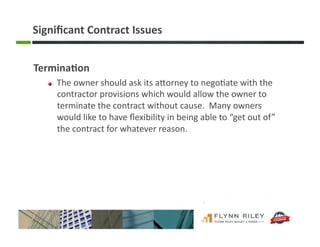 Signiﬁcant	
  Contract	
  Issues	
  
Termina-on	
  
!   The	
  owner	
  should	
  ask	
  its	
  aForney	
  to	
  nego:ate	
  with	
  the	
  
contractor	
  provisions	
  which	
  would	
  allow	
  the	
  owner	
  to	
  
terminate	
  the	
  contract	
  without	
  cause.	
  	
  Many	
  owners	
  
would	
  like	
  to	
  have	
  ﬂexibility	
  in	
  being	
  able	
  to	
  “get	
  out	
  of”	
  
the	
  contract	
  for	
  whatever	
  reason.	
  	
  
 