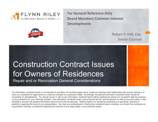 For	
  General	
  Reference	
  Only	
  
Board	
  Members	
  Common	
  Interest	
  	
  
Developments	
  
Robert	
  P.	
  Hall,	
  Esq.	
  
Senior	
  Counsel	
  
Construction Contract Issues
for Owners of Residences
Repair and or Renovation General Considerations
The information contained herein is not intended to and does not constitute legal advice, create any attorney-client relationship with anyone viewing it, or
serve as a substitute for legal advice to a client by a lawyer on a particular matter. Accordingly, the general information contained herein should be
considered an advertisement. You should not act or rely on any information contained herein without seeking the advice of a competent attorney licensed
in your jurisdiction for your particular problem. Any information contained herein concerning the law firm and its lawyers, as well as any past cases, is also
intended to provide only general information about the firm and its attorneys. Nothing herein is or should be construed as a guarantee, warranty or
prediction regarding the result of any representation. Nor does any endorsement or testimonial contained herein constitute, nor should it be construed as,
a guarantee, warranty, or prediction regarding the outcome of your legal matter or any particular matter.
 