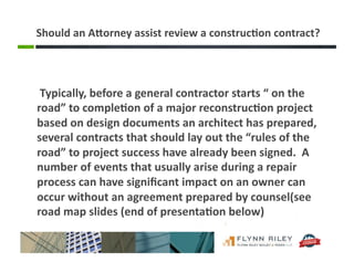 Should	
  an	
  ABorney	
  assist	
  review	
  a	
  construc-on	
  contract?	
  
	
  Typically,	
  before	
  a	
  general	
  contractor	
  starts	
  “	
  on	
  the	
  
road”	
  to	
  comple-on	
  of	
  a	
  major	
  reconstruc-on	
  project	
  
based	
  on	
  design	
  documents	
  an	
  architect	
  has	
  prepared,	
  
several	
  contracts	
  that	
  should	
  lay	
  out	
  the	
  “rules	
  of	
  the	
  
road”	
  to	
  project	
  success	
  have	
  already	
  been	
  signed.	
  	
  A	
  
number	
  of	
  events	
  that	
  usually	
  arise	
  during	
  a	
  repair	
  
process	
  can	
  have	
  signiﬁcant	
  impact	
  on	
  an	
  owner	
  can	
  
occur	
  without	
  an	
  agreement	
  prepared	
  by	
  counsel(see	
  
road	
  map	
  slides	
  (end	
  of	
  presenta-on	
  below)	
  
 