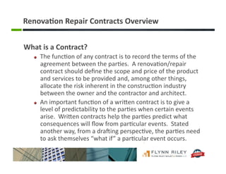 Renova-on	
  Repair	
  Contracts	
  Overview	
  
What	
  is	
  a	
  Contract?	
  
!   The	
  func:on	
  of	
  any	
  contract	
  is	
  to	
  record	
  the	
  terms	
  of	
  the	
  
agreement	
  between	
  the	
  par:es.	
  	
  A	
  renova:on/repair	
  
contract	
  should	
  deﬁne	
  the	
  scope	
  and	
  price	
  of	
  the	
  product	
  
and	
  services	
  to	
  be	
  provided	
  and,	
  among	
  other	
  things,	
  
allocate	
  the	
  risk	
  inherent	
  in	
  the	
  construc:on	
  industry	
  
between	
  the	
  owner	
  and	
  the	
  contractor	
  and	
  architect.	
  
!   An	
  important	
  func:on	
  of	
  a	
  wriFen	
  contract	
  is	
  to	
  give	
  a	
  
level	
  of	
  predictability	
  to	
  the	
  par:es	
  when	
  certain	
  events	
  
arise.	
  	
  WriFen	
  contracts	
  help	
  the	
  par:es	
  predict	
  what	
  
consequences	
  will	
  ﬂow	
  from	
  par:cular	
  events.	
  	
  Stated	
  
another	
  way,	
  from	
  a	
  draIing	
  perspec:ve,	
  the	
  par:es	
  need	
  
to	
  ask	
  themselves	
  “what	
  if”	
  a	
  par:cular	
  event	
  occurs.	
  
 