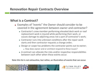 Renova-on	
  Repair	
  Contracts	
  Overview	
  
What	
  is	
  a	
  Contract?	
  
!   Examples	
  of	
  “events”	
  the	
  Owner	
  should	
  consider	
  to	
  be	
  
covered	
  in	
  the	
  agreement	
  between	
  owner	
  and	
  contractor?	
  	
  
!   Contractor’s	
  crew	
  member	
  performing	
  elevated	
  deck	
  work	
  or	
  roof	
  
replacement	
  work	
  is	
  injured	
  while	
  performing	
  their	
  work,	
  or	
  
causes	
  damage	
  to	
  adjoining	
  areas	
  not	
  a	
  part	
  of	
  contractor’s	
  work;	
  
!   Contractor	
  runs	
  into	
  unknown	
  condi:ons	
  aIer	
  the	
  repair	
  work	
  
starts	
  and	
  then	
  contractor	
  requests	
  a	
  change	
  order;	
  
!   Design	
  or	
  scope	
  has	
  problems	
  the	
  contractor	
  points	
  out	
  to	
  owner;	
  
!  How	
  does	
  owner	
  and	
  or	
  architect	
  respond	
  to	
  these	
  issues?	
  
!   A	
  contract	
  can	
  allocate	
  the	
  risks	
  and/or	
  respec:ve	
  responsibili:es	
  
between	
  each	
  other	
  when	
  these	
  events	
  occur.	
  
Note	
  this	
  list	
  is	
  not	
  exhaus-ve,	
  but	
  rather,	
  an	
  illustra-on	
  of	
  events	
  that	
  can	
  occur.	
  
 