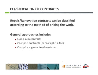 CLASSIFICATION	
  OF	
  CONTRACTS	
  
Repair/Renova-on	
  contracts	
  can	
  be	
  classiﬁed	
  
according	
  to	
  the	
  method	
  of	
  pricing	
  the	
  work.	
  	
  	
  
General	
  approaches	
  include:	
  
!   Lump	
  sum	
  contracts:	
  
!   Cost-­‐plus	
  contracts	
  (or	
  costs	
  plus	
  a	
  fee);	
  	
  
!   Cost-­‐plus	
  a	
  guaranteed	
  maximum.	
  
 