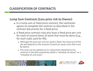 CLASSIFICATION	
  OF	
  CONTRACTS	
  
Lump	
  Sum	
  Contracts	
  (Less	
  price	
  risk	
  to	
  Owner)	
  
!   In	
  a	
  lump	
  sum	
  or	
  ﬁxed	
  price	
  contract,	
  the	
  contractor	
  
agrees	
  to	
  complete	
  the	
  contract	
  as	
  described	
  in	
  the	
  
contract	
  documents	
  for	
  a	
  ﬁxed	
  price;	
  
!   A	
  ﬁxed	
  price	
  contract	
  may	
  also	
  have	
  a	
  ﬁxed	
  price	
  per	
  unit	
  
for	
  each	
  of	
  several	
  items	
  of	
  work	
  that	
  must	
  be	
  done	
  (e.g.,	
  
for	
  each	
  cubic	
  yard	
  for	
  ﬁll);	
  
!   Although	
  the	
  price	
  per	
  unit	
  (or	
  yard)	
  is	
  ﬁxed,	
  the	
  total	
  cost	
  of	
  the	
  
job	
  will	
  depend	
  on	
  the	
  amount	
  of	
  work	
  (or	
  yards-­‐units	
  that	
  must	
  
be	
  done);	
  	
  
!   The	
  units	
  can	
  be	
  spelled	
  out	
  in	
  a	
  document	
  aFached	
  to	
  the	
  
contract	
  or	
  the	
  bid	
  customarily	
  called	
  a	
  “schedule	
  of	
  values”	
  or	
  a	
  
“schedule	
  of	
  unit	
  costs.”	
  
 