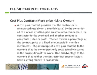 CLASSIFICATION	
  OF	
  CONTRACTS	
  
Cost	
  Plus	
  Contract	
  (More	
  price	
  risk	
  to	
  Owner)	
  
!   A	
  cost	
  plus	
  contract	
  provides	
  that	
  the	
  contractor	
  is	
  
reimbursed	
  (usually	
  on	
  a	
  monthly	
  basis)	
  by	
  the	
  owner	
  for	
  
all	
  cost	
  of	
  construc:on,	
  plus	
  an	
  amount	
  to	
  compensate	
  the	
  
contractor	
  for	
  its	
  overhead	
  and	
  another	
  amount	
  to	
  
cons:tute	
  its	
  fee	
  or	
  proﬁt.	
  	
  The	
  fee	
  may	
  be	
  a	
  percentage	
  of	
  
the	
  contract	
  price	
  or	
  a	
  ﬁxed	
  amount	
  paid	
  in	
  monthly	
  
increments.	
  	
  The	
  advantage	
  of	
  a	
  cost	
  plus	
  contract	
  to	
  the	
  
owner	
  is	
  that	
  the	
  owner	
  pays	
  only	
  costs	
  actually	
  incurred	
  
in	
  the	
  prosecu:on	
  of	
  the	
  work.	
  	
  One	
  disadvantage	
  to	
  the	
  
owner	
  is	
  that	
  neither	
  the	
  contractor	
  nor	
  subcontractors	
  
have	
  a	
  strong	
  mo:ve	
  to	
  economize.	
  
 