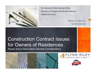 For	
  General	
  Informa-on	
  Only	
  
Owners	
  of	
  Single	
  Family	
  Residences	
  	
  
California	
  Only	
  
Robert	
  P.	
  Hall,	
  Esq.	
  
Senior	
  Counsel	
  
Construction Contract Issues
for Owners of Residences
Repair and or Renovation General Considerations
 