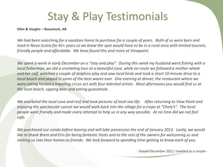 Stay & Play Testimonials
Ellen & Vaughn – Beaumont, AB

We had been searching for a vacation home to purchase for a couple of years. Both of us were born and
lived in Nova Scotia for 45+ years so we knew the spot would have to be in a rural area with limited tourism,
friendly people and affordable. We have found this and more at Viewpoint.

We spent a week in early December on a “stay and play”. During this week my husband went fishing with a
local fisherman, we did a snorkeling tour at a beautiful cove, while on route we followed a mother whale
and her calf, watched a couple of dolphins play and saw local birds and took a short 10 minute drive to a
local beach and played in some of the best waves ever. One evening at dinner, the restaurant where we
were eating hosted a traveling circus act with four talented artists. Most afternoons you would find us at
the local beach, sipping beer and eating guacamole.
We snorkeled the local cove and reef and took pictures of local sea life. After returning to View Point and
enjoying the spectacular sunset we would walk back into the village for a crepe at “Chely’s”. The local
people were friendly and made every attempt to help us in any way possible. At no time did we not feel
safe.
We purchased our condo before leaving and will take possession the end of January 2013. Lastly, we would
like to thank Brent and Erin for being fantastic hosts and to the rest of the owners for welcoming us and
inviting us into their homes as friends. We look forward to spending time getting to know each of you.
- Stayed December 2012, traveled as a couple -

 