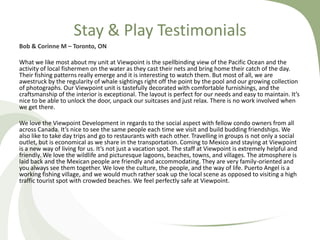 Stay & Play Testimonials
Bob & Corinne M – Toronto, ON

What we like most about my unit at Viewpoint is the spellbinding view of the Pacific Ocean and the
activity of local fishermen on the water as they cast their nets and bring home their catch of the day.
Their fishing patterns really emerge and it is interesting to watch them. But most of all, we are
awestruck by the regularity of whale sightings right off the point by the pool and our growing collection
of photographs. Our Viewpoint unit is tastefully decorated with comfortable furnishings, and the
craftsmanship of the interior is exceptional. The layout is perfect for our needs and easy to maintain. It’s
nice to be able to unlock the door, unpack our suitcases and just relax. There is no work involved when
we get there.
We love the Viewpoint Development in regards to the social aspect with fellow condo owners from all
across Canada. It’s nice to see the same people each time we visit and build budding friendships. We
also like to take day trips and go to restaurants with each other. Travelling in groups is not only a social
outlet, but is economical as we share in the transportation. Coming to Mexico and staying at Viewpoint
is a new way of living for us. It’s not just a vacation spot. The staff at Viewpoint is extremely helpful and
friendly. We love the wildlife and picturesque lagoons, beaches, towns, and villages. The atmosphere is
laid back and the Mexican people are friendly and accommodating. They are very family-oriented and
you always see them together. We love the culture, the people, and the way of life. Puerto Angel is a
working fishing village, and we would much rather soak up the local scene as opposed to visiting a high
traffic tourist spot with crowded beaches. We feel perfectly safe at Viewpoint.

 