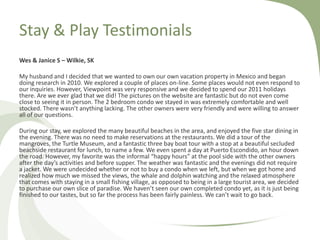 Stay & Play Testimonials
Wes & Janice S – Wilkie, SK
My husband and I decided that we wanted to own our own vacation property in Mexico and began
doing research in 2010. We explored a couple of places on-line. Some places would not even respond to
our inquiries. However, Viewpoint was very responsive and we decided to spend our 2011 holidays
there. Are we ever glad that we did! The pictures on the website are fantastic but do not even come
close to seeing it in person. The 2 bedroom condo we stayed in was extremely comfortable and well
stocked. There wasn’t anything lacking. The other owners were very friendly and were willing to answer
all of our questions.
During our stay, we explored the many beautiful beaches in the area, and enjoyed the five star dining in
the evening. There was no need to make reservations at the restaurants. We did a tour of the
mangroves, the Turtle Museum, and a fantastic three bay boat tour with a stop at a beautiful secluded
beachside restaurant for lunch, to name a few. We even spent a day at Puerto Escondido, an hour down
the road. However, my favorite was the informal “happy hours” at the pool side with the other owners
after the day’s activities and before supper. The weather was fantastic and the evenings did not require
a jacket. We were undecided whether or not to buy a condo when we left, but when we got home and
realized how much we missed the views, the whale and dolphin watching and the relaxed atmosphere
that comes with staying in a small fishing village, as opposed to being in a large tourist area, we decided
to purchase our own slice of paradise. We haven’t seen our own completed condo yet, as it is just being
finished to our tastes, but so far the process has been fairly painless. We can’t wait to go back.

 