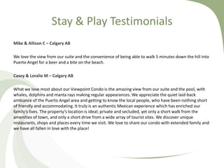 Stay & Play Testimonials
Mike & Allison C – Calgary AB
We love the view from our suite and the convenience of being able to walk 5 minutes down the hill into
Puerto Angel for a beer and a bite on the beach.
Casey & Loralie M – Calgary AB
What we love most about our Viewpoint Condo is the amazing view from our suite and the pool, with
whales, dolphins and manta rays making regular appearances. We appreciate the quiet laid-back
ambiance of the Puerto Angel area and getting to know the local people, who have been nothing short
of friendly and accommodating. It truly is an authentic Mexican experience which has enriched our
family’s lives. The property’s location is ideal; private and secluded, yet only a short walk from the
amenities of town, and only a short drive from a wide array of tourist sites. We discover unique
restaurants, shops and places every time we visit. We love to share our condo with extended family and
we have all fallen in love with the place!

 
