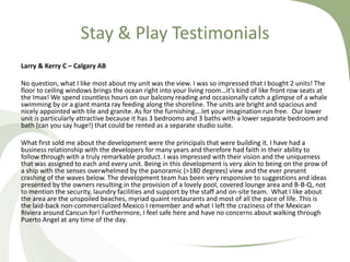 Stay & Play Testimonials
Larry & Kerry C – Calgary AB
No question, what I like most about my unit was the view. I was so impressed that I bought 2 units! The
floor to ceiling windows brings the ocean right into your living room…it’s kind of like front row seats at
the Imax! We spend countless hours on our balcony reading and occasionally catch a glimpse of a whale
swimming by or a giant manta ray feeding along the shoreline. The units are bright and spacious and
nicely appointed with tile and granite. As for the furnishing….let your imagination run free. Our lower
unit is particularly attractive because it has 3 bedrooms and 3 baths with a lower separate bedroom and
bath (can you say huge!) that could be rented as a separate studio suite.
What first sold me about the development were the principals that were building it. I have had a
business relationship with the developers for many years and therefore had faith in their ability to
follow through with a truly remarkable product. I was impressed with their vision and the uniqueness
that was assigned to each and every unit. Being in this development is very akin to being on the prow of
a ship with the senses overwhelmed by the panoramic (>180 degrees) view and the ever present
crashing of the waves below. The development team has been very responsive to suggestions and ideas
presented by the owners resulting in the provision of a lovely pool, covered lounge area and B-B-Q, not
to mention the security, laundry facilities and support by the staff and on-site team. What I like about
the area are the unspoiled beaches, myriad quaint restaurants and most of all the pace of life. This is
the laid-back non-commercialized Mexico I remember and what I left the craziness of the Mexican
Riviera around Cancun for! Furthermore, I feel safe here and have no concerns about walking through
Puerto Angel at any time of the day.

 