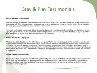 Stay & Play Testimonials
Murray & Angela B – Rimbey AB
Together with my husband we travelled to Huatulco the end of March 2012 and were met at the airport by Brent and
his amazing wife Erin – both were very hospitable and ensured we had everything we needed before delivering us to
the most spectacular location we have ever seen – Viewpoint!
We have travelled both coastlines and Puerto Angel and Viewpoint are absolutely breathtaking and it was love at first
sight. A huge ‘thank-you’ to the sales team for providing a service bar none to any other. Needless to say we purchased
what we believe to be the most spectacular condo in the entire area.
Byron C & Kathy B – Calgary, AB

What we love best about Viewpoint is the peace and quiet; The kind of peace you just cannot find anywhere else. We
love the views and the quiet, warm nights sitting on the balcony watching the fisherman and the stars…stars not seen
in Canada. The food…in a word: exceptional. Every trip reveals a new surprise. Little hideaways worth exploring are
everywhere. We are humbled to meet and become friends with the humblest, hardest working and inspiring individuals
we have ever met. What don’t we like about Viewpoint…having to go back to the airport to return home. We will retire
to Viewpoint.
Kevin & Treen N – Cranbrook BC
We love our villa at Viewpoint!! Beautiful views, tranquility, and a laid back lifestyle with amazing weather year around
had to meet our requirements as we searched for our “piece of paradise”. We found it at Viewpoint. Easy access to
awesome beaches, great food, and lots of entertainment, there is plenty to do…..or do nothing at all. Ahhhh…it’s
almost time for a margarita!!!

 
