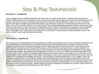 Stay & Play Testimonials
Kris & Joan C – Lacombe AB
There is really only one word that describes the view from our condo at View Point – Amazing. We purchased our
condo in 2010 and have never regretted it. Our 12 year old son loves swimming in the ocean at the local beach and the
pool is a nice place to relax if you want to stay around the condo for the day. Weather is never an issue. It is always
beautiful We have managed to get down there twice a year each year and hope to extend those periods time in the
future. The staff is amazing and they treat us like family. If you need anything they go beyond what is necessary to help.
There are times when it is just my son and I that go down to the condo if my husband can’t get away. I feel completely
safe travelling around the area. We walk to the beach everyday and grab a cab if we are travelling to another little
town. The people at the restaurants are friendly and the local beach is a great place for kids and adults to swim. We
love it and can’t wait to get back down this winter.

Neil & Joyce G – Coquitlam BC
After many years of contemplating purchasing property in Mexico and frequent trips to more northerly destinations we
were introduced to the Huatulco area, attended a presentation and headed down to acquaint ourselves with the
Huatulco coastline and the Viewpoint property. We knew right away that the constant sunshine, blue waters of the
Pacific with its abundant sea life, breezes off the ocean, and comical birds soaring on the air currents would fill our
days. Once we rounded the curve of the road up to the property and spied the building surrounded on 3 sides by the
ocean we were hooked. We worked with the developer to create our unit to our liking and moved in December 2010.
We have spent 2 winter seasons at Viewpoint getting to know the other owners, venturing out to the countless scenic
spots along the coast, wandering the little villages, sampling the local cuisine and around the pool sharing with our new
friends all of our gathered knowledge of the area. The availability of quality food products– fruit, veggies, meat, fish
and bakery products leave us wanting for nothing. What a perfect way to avoid the damp cold winters of home and
share our wonderful life at Viewpoint with family and friends. Although there are flights into the Huatulco area we have
made the drive down from Vancouver these past 2 seasons and will do so again this year. It is a most lovely way to see
the country, with its vast ranch lands, seaside villages and fields of papaya or pineapple with roadside stands where one
can purchase a jug of fresh cold delicious juice. This is the life.

 