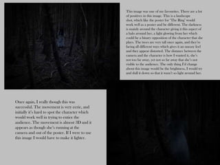 This image was one of my favourites. There are a lot
                                                  of positives in this image. This is a landscape
                                                  shot, which like the poster for ‘The Ring’ would
                                                  work well as a poster and be different. The darkness
                                                  is mainly around the character giving it this aspect of
                                                  a halo around her, a light glowing from her which
                                                  could be a binary opposition of the character that she
                                                  plays. The trees are very tall once again, and they’re
                                                  facing all different ways which gives it an uneasy feel
                                                  and they appear distorted. The distance between the
                                                  camera and the character is how I wanted it, she’s
                                                  not too far away, yet not so far away that she’s not
                                                  visible to the audience. The only thing I’d change
                                                  about this image would be the brightness, I would try
                                                  and dull it down so that it wasn’t so light around her.




Once again, I really though this was
successful. The movement is very eerie, and
initially it’s hard to spot the character which
would work well in trying to entice the
audience. The movement is almost 3D and it
appears as though she’s running at the
camera and out of the poster. If I were to use
this image I would have to make it lighter.
 