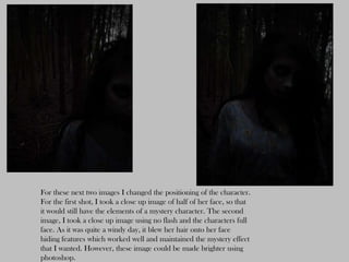 For these next two images I changed the positioning of the character.
For the first shot, I took a close up image of half of her face, so that
it would still have the elements of a mystery character. The second
image, I took a close up image using no flash and the characters full
face. As it was quite a windy day, it blew her hair onto her face
hiding features which worked well and maintained the mystery effect
that I wanted. However, these image could be made brighter using
photoshop.
 