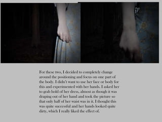 For these two, I decided to completely change
around the positioning and focus on one part of
the body. I didn’t want to use her face or body for
this and experimented with her hands. I asked her
to grab hold of her dress, almost as though it was
draping out of her hand and took the picture so
that only half of her waist was in it. I thought this
was quite successful and her hands looked quite
dirty, which I really liked the effect of.
 