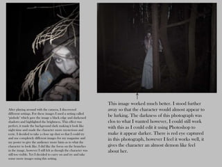 This image worked much better. I stood further
After playing around with the camera, I discovered               away so that the character would almost appear to
different settings. For these images I used a setting called
‘pinhole’ which gave the image a black edge and darkened
                                                                 be lurking. The darkness of this photograph was
shadows and highlighted the brightness. This effect was          clos to what I wanted however, I could still work
perfect, it made the background dark making it look like
night time and made the character more mysterious and
                                                                 with this as I could edit it using Photoshop to
eerie. I decided to take a close up shot so that I could try     make it appear darker. There is red eye captured
and use completely different images for my magazine and          in this photograph, however I feel it works well, it
my poster to give the audience more hints as to what the
character to look like. I did like the focus on the branches     gives the character an almost demon like feel
in the image, however I still felt as though the character was   about her.
still too visible. Yet I decided to carry on and try and take
some more images using this setting.
 