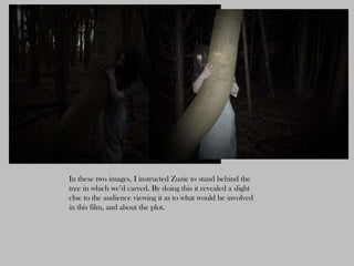 In these two images, I instructed Zuzie to stand behind the
tree in which we’d carved. By doing this it revealed a slight
clue to the audience viewing it as to what would be involved
in this film, and about the plot.
 