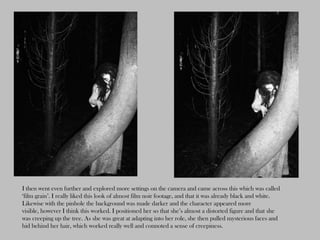 I then went even further and explored more settings on the camera and came across this which was called
‘film grain’. I really liked this look of almost film noir footage, and that it was already black and white.
Likewise with the pinhole the background was made darker and the character appeared more
visible, however I think this worked. I positioned her so that she’s almost a distorted figure and that she
was creeping up the tree. As she was great at adapting into her role, she then pulled mysterious faces and
hid behind her hair, which worked really well and connoted a sense of creepiness.
 